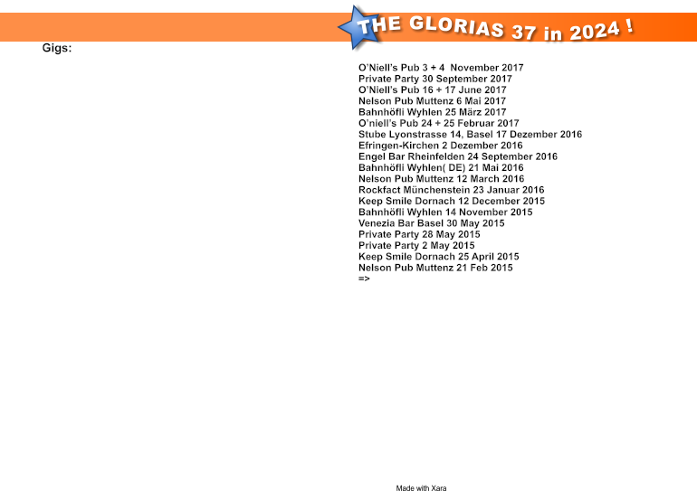 THE GLORIAS 37 in 2024 ! Made with Xara  DiGigs:  O’Niell’s Pub 3 + 4  November 2017 Private Party 30 September 2017 O’Niell’s Pub 16 + 17 June 2017 Nelson Pub Muttenz 6 Mai 2017 Bahnhöfli Wyhlen 25 März 2017 O’niell’s Pub 24 + 25 Februar 2017 Stube Lyonstrasse 14, Basel 17 Dezember 2016 Efringen-Kirchen 2 Dezember 2016 Engel Bar Rheinfelden 24 September 2016 Bahnhöfli Wyhlen( DE) 21 Mai 2016 Nelson Pub Muttenz 12 March 2016 Rockfact Münchenstein 23 Januar 2016 Keep Smile Dornach 12 December 2015 Bahnhöfli Wyhlen 14 November 2015 Venezia Bar Basel 30 May 2015 Private Party 28 May 2015 Private Party 2 May 2015 Keep Smile Dornach 25 April 2015 Nelson Pub Muttenz 21 Feb 2015 =>